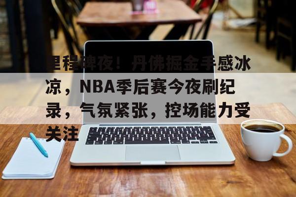 包含里程碑夜！丹佛掘金手感冰凉，NBA季后赛今夜刷纪录，气氛紧张，控场能力受关注的词条